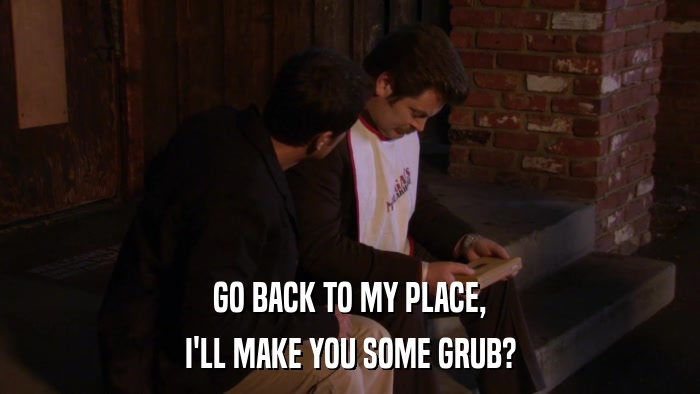 GO BACK TO MY PLACE, I'LL MAKE YOU SOME GRUB? 