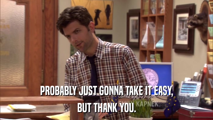 PROBABLY JUST GONNA TAKE IT EASY, BUT THANK YOU. 