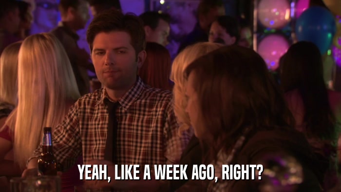 YEAH, LIKE A WEEK AGO, RIGHT?  