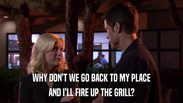 WHY DON'T WE GO BACK TO MY PLACE AND I'LL FIRE UP THE GRILL? 