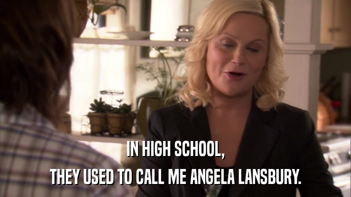 IN HIGH SCHOOL, THEY USED TO CALL ME ANGELA LANSBURY. 