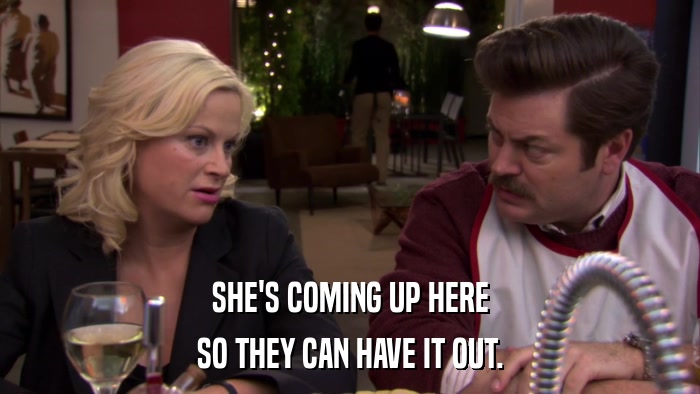 SHE'S COMING UP HERE SO THEY CAN HAVE IT OUT. 