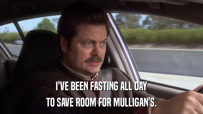 I'VE BEEN FASTING ALL DAY TO SAVE ROOM FOR MULLIGAN'S. 
