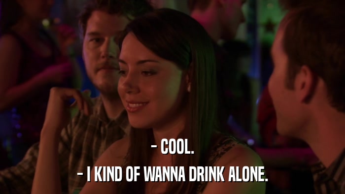 - COOL. - I KIND OF WANNA DRINK ALONE. 