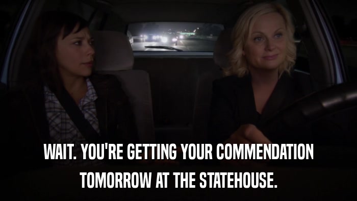WAIT. YOU'RE GETTING YOUR COMMENDATION TOMORROW AT THE STATEHOUSE. 