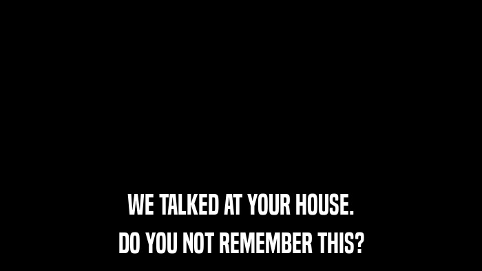 WE TALKED AT YOUR HOUSE. DO YOU NOT REMEMBER THIS? 
