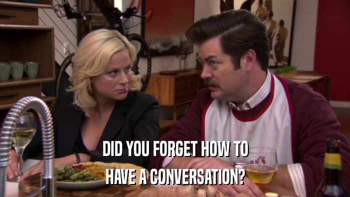 DID YOU FORGET HOW TO HAVE A CONVERSATION? 