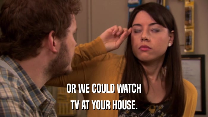 OR WE COULD WATCH TV AT YOUR HOUSE. 