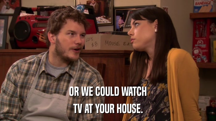 OR WE COULD WATCH TV AT YOUR HOUSE. 