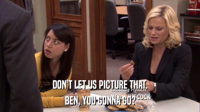 DON'T LET US PICTURE THAT. BEN, YOU GONNA GO? 