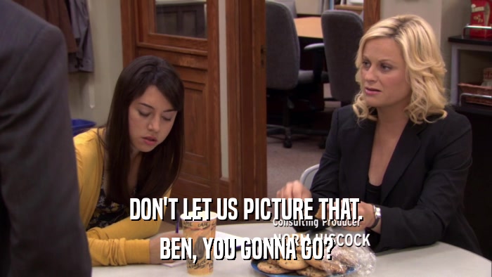 DON'T LET US PICTURE THAT. BEN, YOU GONNA GO? 