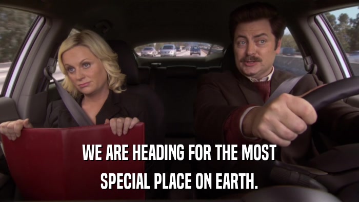 WE ARE HEADING FOR THE MOST SPECIAL PLACE ON EARTH. 