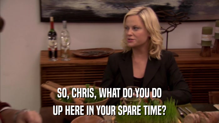 SO, CHRIS, WHAT DO YOU DO UP HERE IN YOUR SPARE TIME? 