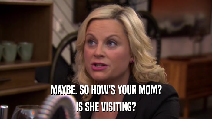 MAYBE. SO HOW'S YOUR MOM? IS SHE VISITING? 