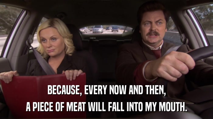 BECAUSE, EVERY NOW AND THEN, A PIECE OF MEAT WILL FALL INTO MY MOUTH. 
