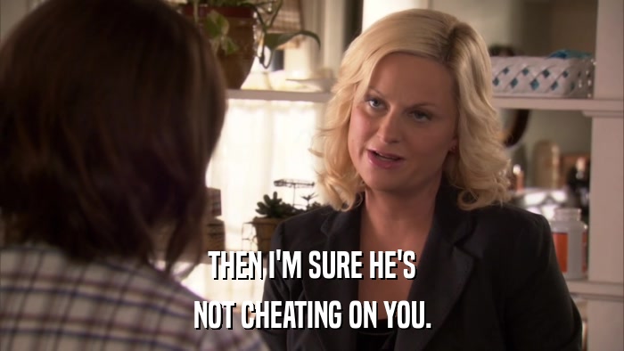 THEN I'M SURE HE'S NOT CHEATING ON YOU. 