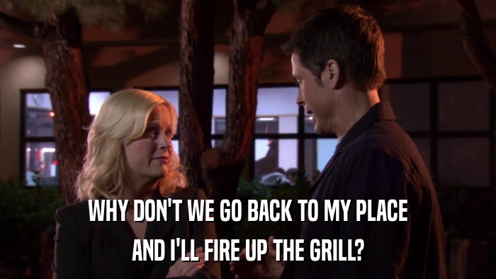 WHY DON'T WE GO BACK TO MY PLACE AND I'LL FIRE UP THE GRILL? 