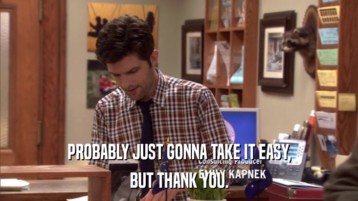 PROBABLY JUST GONNA TAKE IT EASY, BUT THANK YOU. 