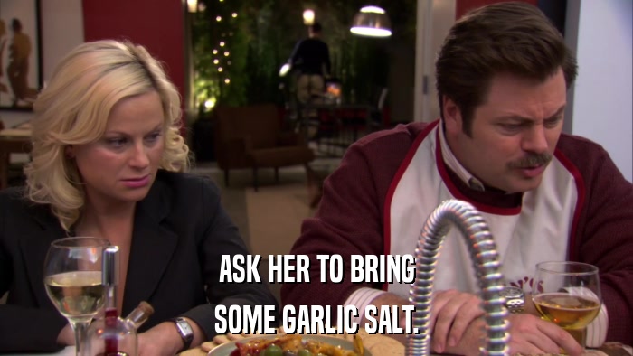 ASK HER TO BRING SOME GARLIC SALT. 