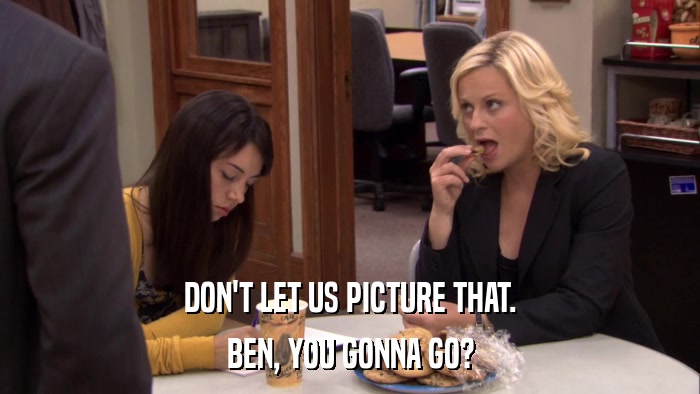 DON'T LET US PICTURE THAT. BEN, YOU GONNA GO? 