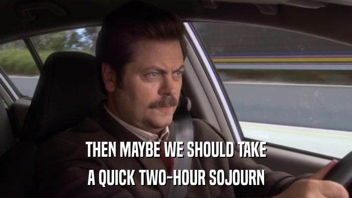 THEN MAYBE WE SHOULD TAKE A QUICK TWO-HOUR SOJOURN 