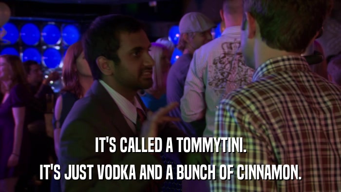 IT'S CALLED A TOMMYTINI. IT'S JUST VODKA AND A BUNCH OF CINNAMON. 