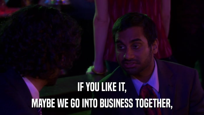 IF YOU LIKE IT, MAYBE WE GO INTO BUSINESS TOGETHER, 