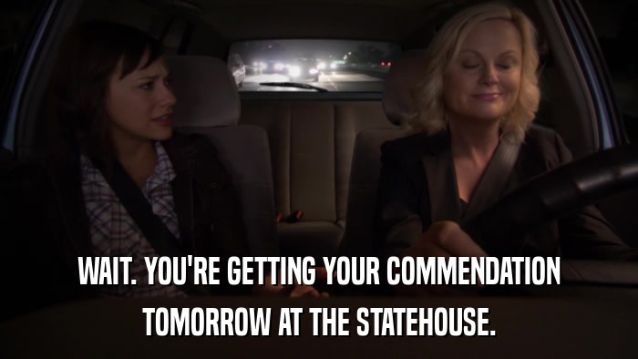 WAIT. YOU'RE GETTING YOUR COMMENDATION TOMORROW AT THE STATEHOUSE. 