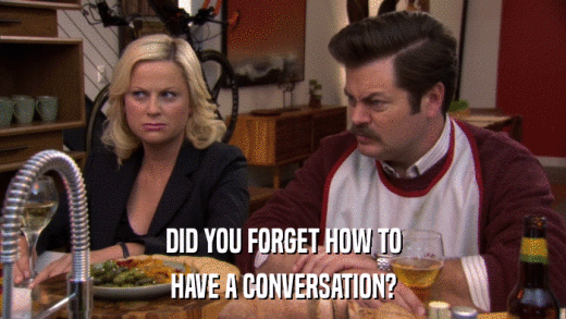 DID YOU FORGET HOW TO HAVE A CONVERSATION? 