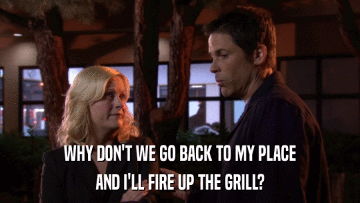WHY DON'T WE GO BACK TO MY PLACE AND I'LL FIRE UP THE GRILL? 