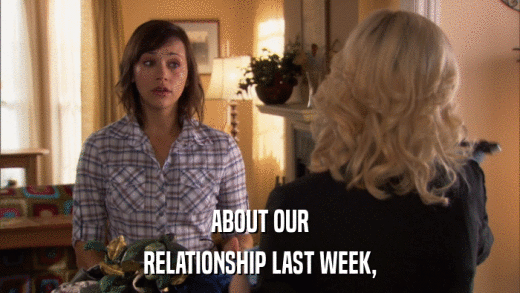 ABOUT OUR RELATIONSHIP LAST WEEK, 