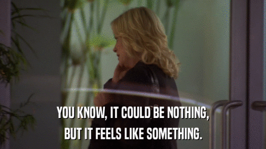YOU KNOW, IT COULD BE NOTHING, BUT IT FEELS LIKE SOMETHING. 