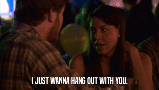 I JUST WANNA HANG OUT WITH YOU.  
