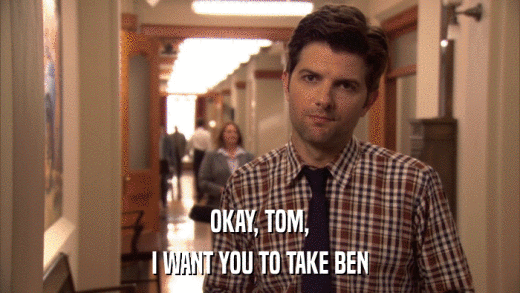 OKAY, TOM, I WANT YOU TO TAKE BEN 