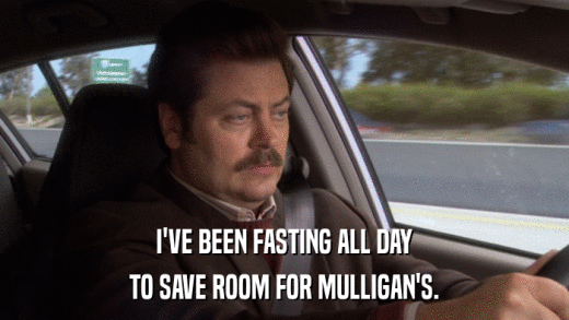 I'VE BEEN FASTING ALL DAY TO SAVE ROOM FOR MULLIGAN'S. 