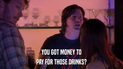 YOU GOT MONEY TO PAY FOR THOSE DRINKS? 