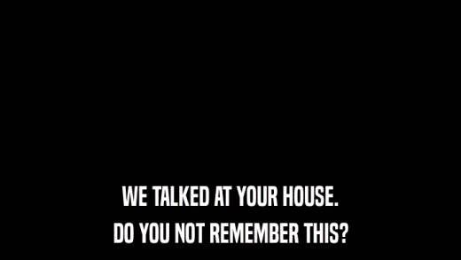 WE TALKED AT YOUR HOUSE. DO YOU NOT REMEMBER THIS? 