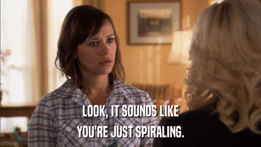 LOOK, IT SOUNDS LIKE YOU'RE JUST SPIRALING. 