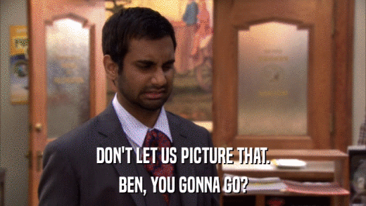 DON'T LET US PICTURE THAT. BEN, YOU GONNA GO? 