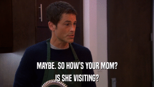 MAYBE. SO HOW'S YOUR MOM? IS SHE VISITING? 
