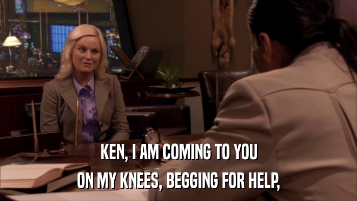 KEN, I AM COMING TO YOU ON MY KNEES, BEGGING FOR HELP, 