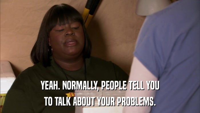 YEAH. NORMALLY, PEOPLE TELL YOU TO TALK ABOUT YOUR PROBLEMS. 