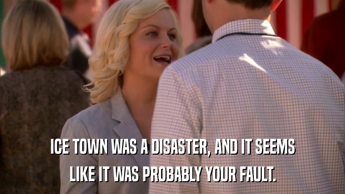 ICE TOWN WAS A DISASTER, AND IT SEEMS LIKE IT WAS PROBABLY YOUR FAULT. 