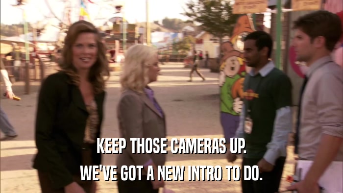 KEEP THOSE CAMERAS UP. WE'VE GOT A NEW INTRO TO DO. 