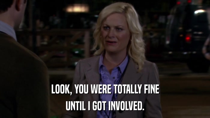 LOOK, YOU WERE TOTALLY FINE UNTIL I GOT INVOLVED. 