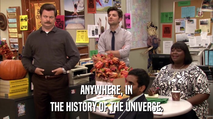 ANYWHERE, IN THE HISTORY OF THE UNIVERSE. 