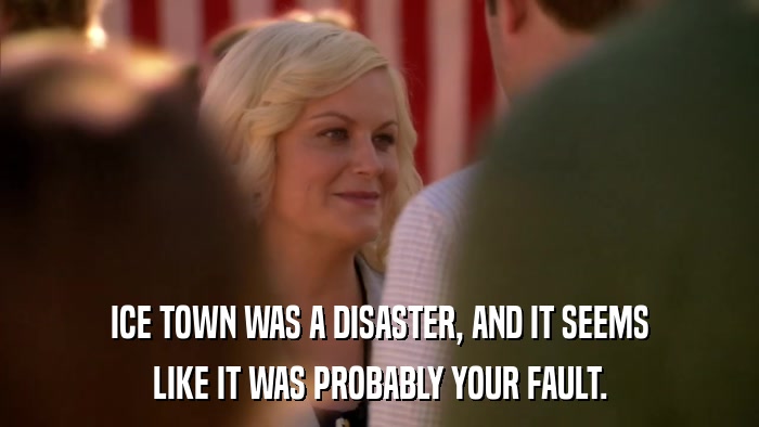 ICE TOWN WAS A DISASTER, AND IT SEEMS LIKE IT WAS PROBABLY YOUR FAULT. 