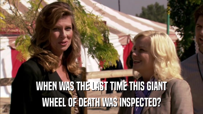 WHEN WAS THE LAST TIME THIS GIANT WHEEL OF DEATH WAS INSPECTED? 