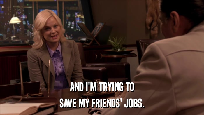 AND I'M TRYING TO SAVE MY FRIENDS' JOBS. 