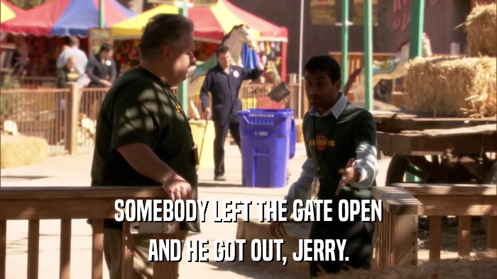 SOMEBODY LEFT THE GATE OPEN AND HE GOT OUT, JERRY. 